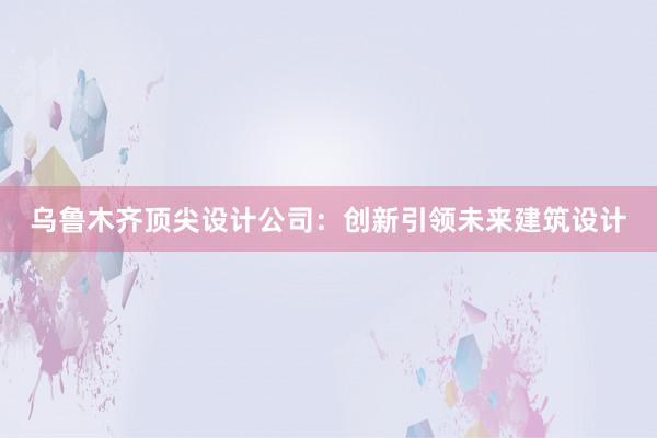 乌鲁木齐顶尖设计公司：创新引领未来建筑设计